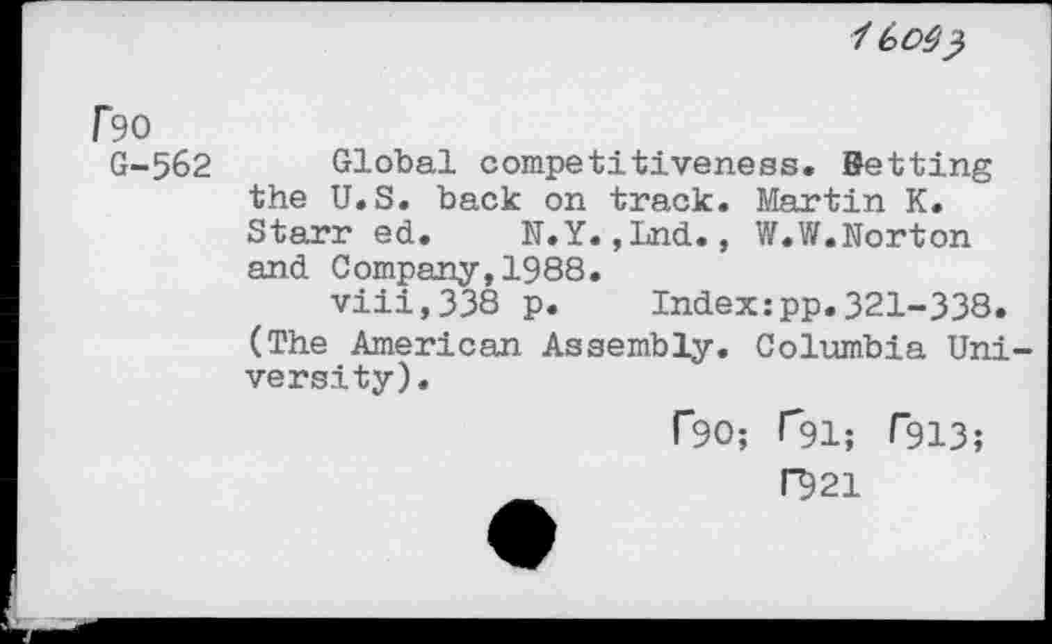 ﻿/ 6 Ов)
Гэо
G-562 Global competitiveness. Betting the U.S. back on track. Martin K. Starr ed. N.Y.,Lnd., W.W.Norton and Company,1988.
viii,338 p. Index:pp.321-338.
(The American Assembly. Columbia University).
Г90; Г91; Г913;
Г921